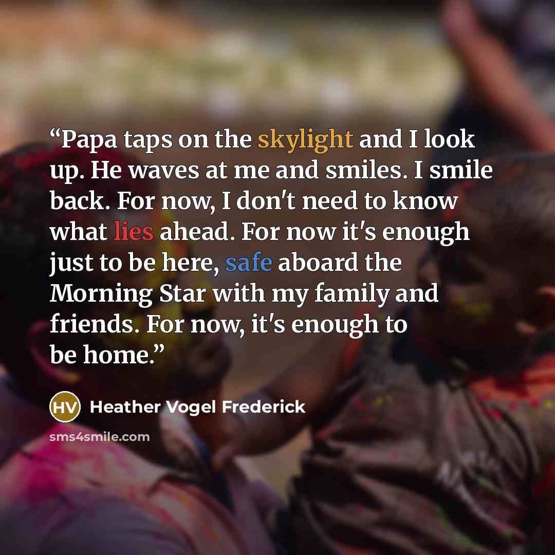 “Papa taps on the skylight and I look up. He waves at me and smiles. I smile back. For now, I don't need to know what lies ahead. For now it's enough just to be here, safe aboard the Morning Star with my family and friends. For now, it's enough to be home.” quote by Heather Vogel Frederick