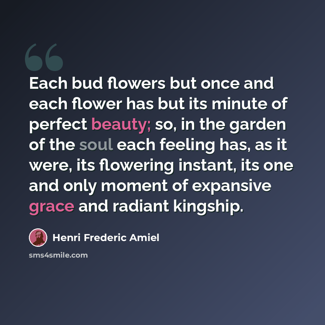 “Each bud flowers but once and each flower has but its minute of perfect beauty; so, in the garden of the soul each feeling has, as it were, its flowering instant, its one and only moment of expansive grace and radiant kingship.” quote by Henri Frederic Amiel