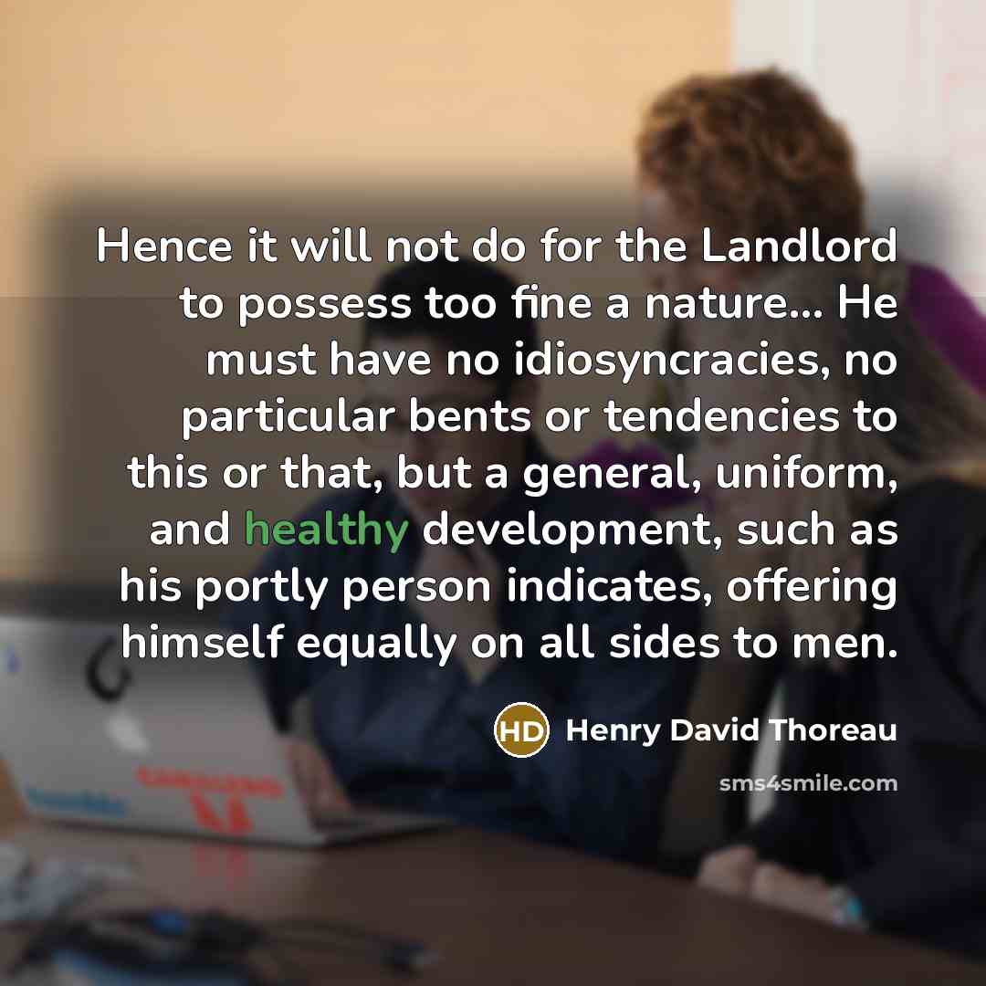 “Hence it will not do for the Landlord to possess too fine a nature… He must have no idiosyncracies, no particular bents or tendencies to this or that, but a general, uniform, and healthy development, such as his portly person indicates, offering himself equally on all sides to men.” quote by Henry David Thoreau