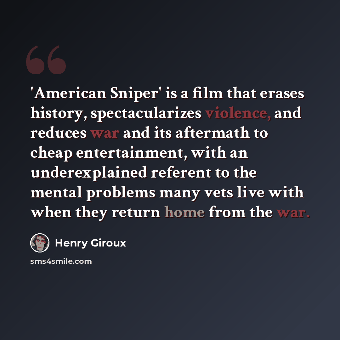 “'American Sniper' is a film that erases history, spectacularizes violence, and reduces war and its aftermath to cheap entertainment, with an underexplained referent to the mental problems many vets live with when they return home from the war.” quote by Henry Giroux