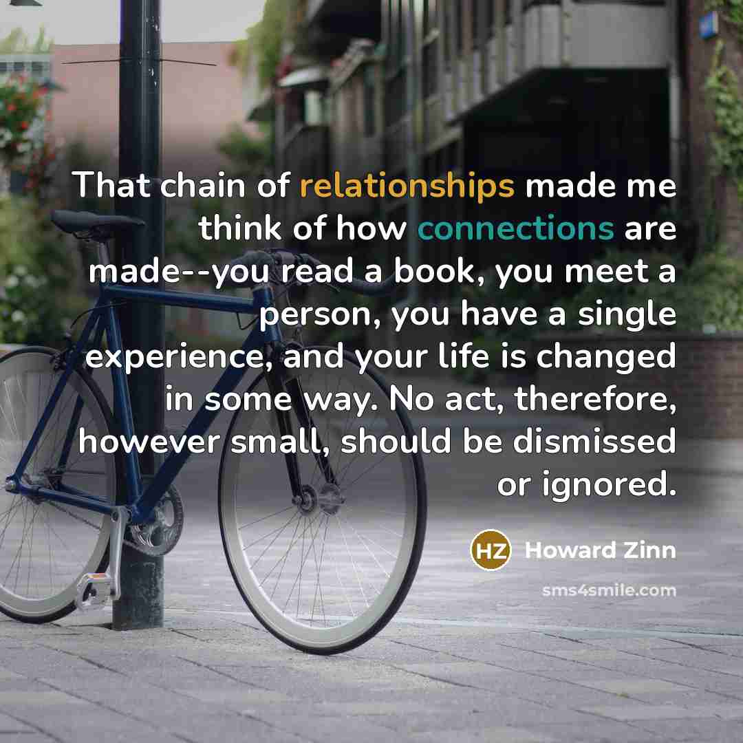 “That chain of relationships made me think of how connections are made--you read a book, you meet a person, you have a single experience, and your life is changed in some way. No act, therefore, however small, should be dismissed or ignored.” quote by Howard Zinn