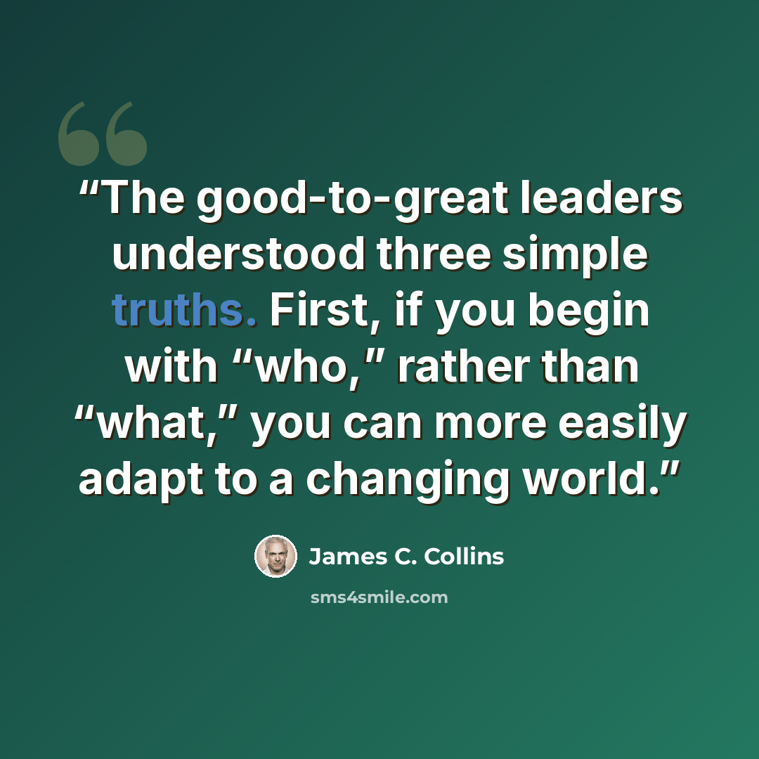 “The good-to-great leaders understood three simple truths. First, if you begin with “who,” rather than “what,” you can more easily adapt to a changing world.” quote by James C. Collins