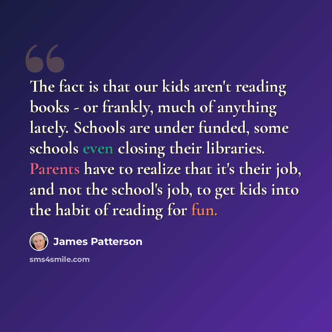 “The fact is that our kids aren't reading books - or frankly, much of anything lately. Schools are under funded, some schools even closing their libraries. Parents have to realize that it's their job, and not the school's job, to get kids into the habit of reading for fun.” quote by James Patterson