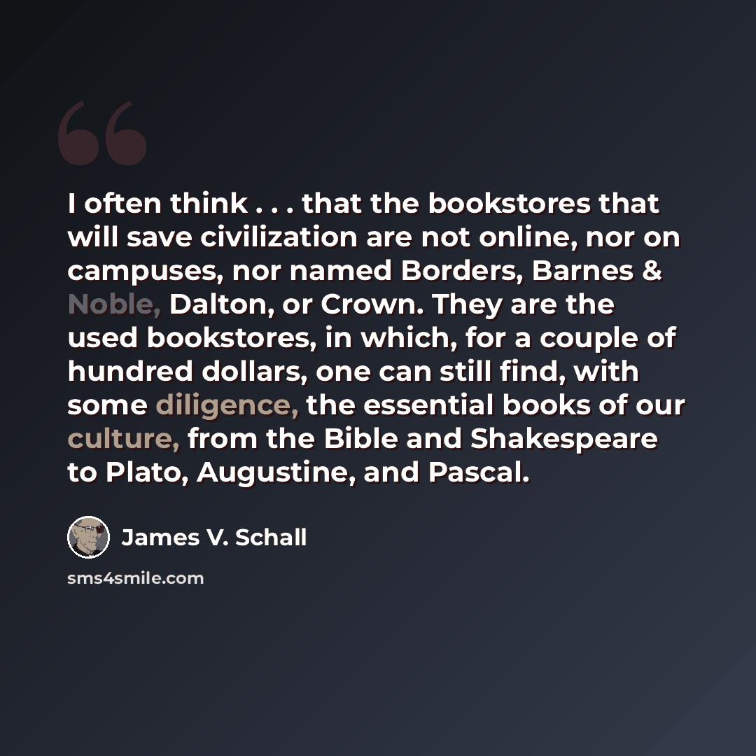 “I often think . . . that the bookstores that will save civilization are not online, nor on campuses, nor named Borders, Barnes & Noble, Dalton, or Crown. They are the used bookstores, in which, for a couple of hundred dollars, one can still find, with some diligence, the essential books of our…” quote by James V. Schall