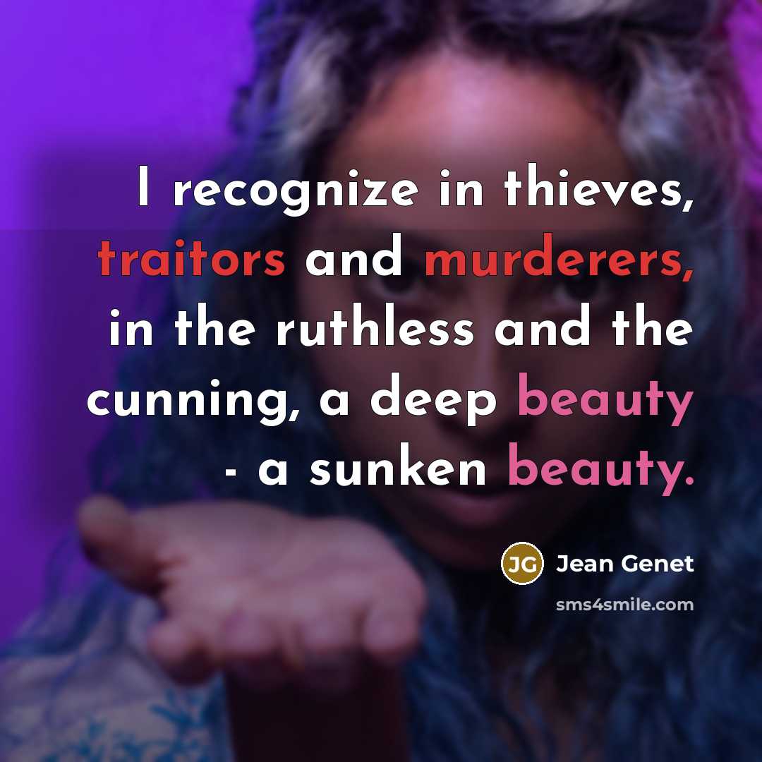 “I recognize in thieves, traitors and murderers, in the ruthless and the cunning, a deep beauty - a sunken beauty.” quote by Jean Genet
