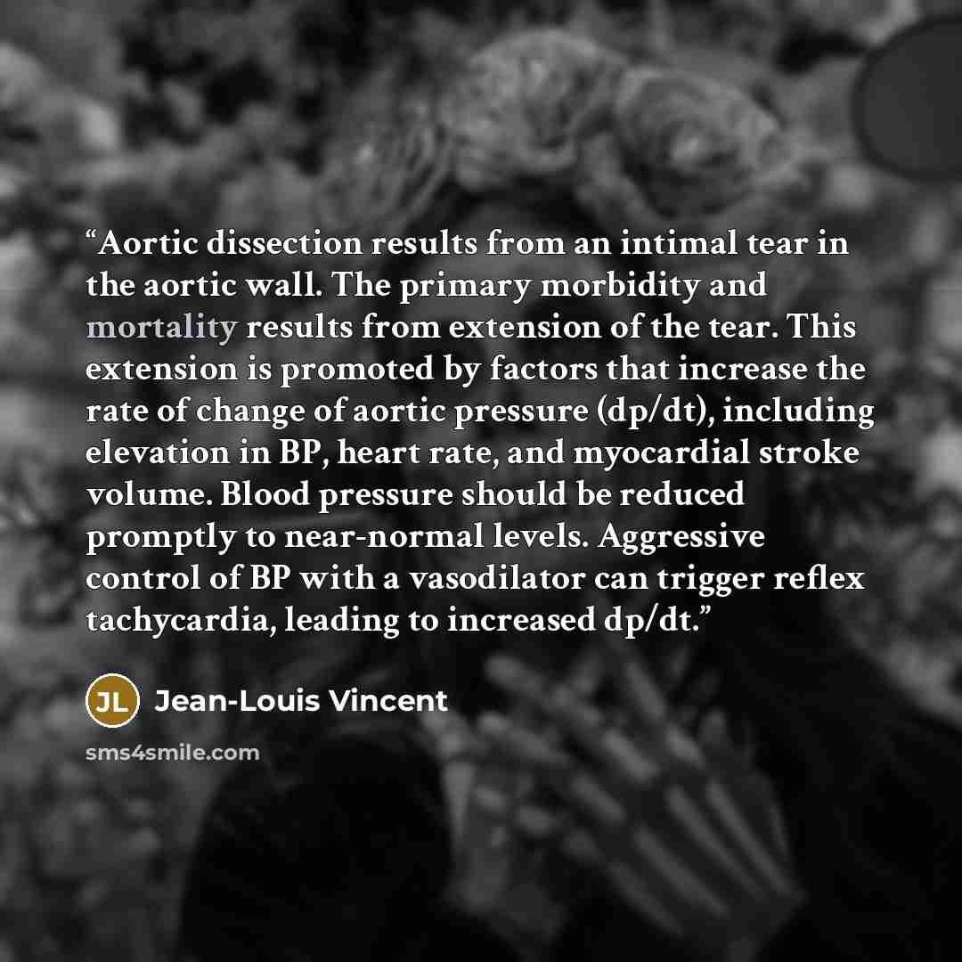 “Aortic dissection results from an intimal tear in the aortic wall. The primary morbidity and mortality results from extension of the tear. This extension is promoted by factors that increase the rate of change of aortic pressure (dp/dt), including elevation in BP, heart rate, and myocardial stroke…” quote by Jean-Louis Vincent
