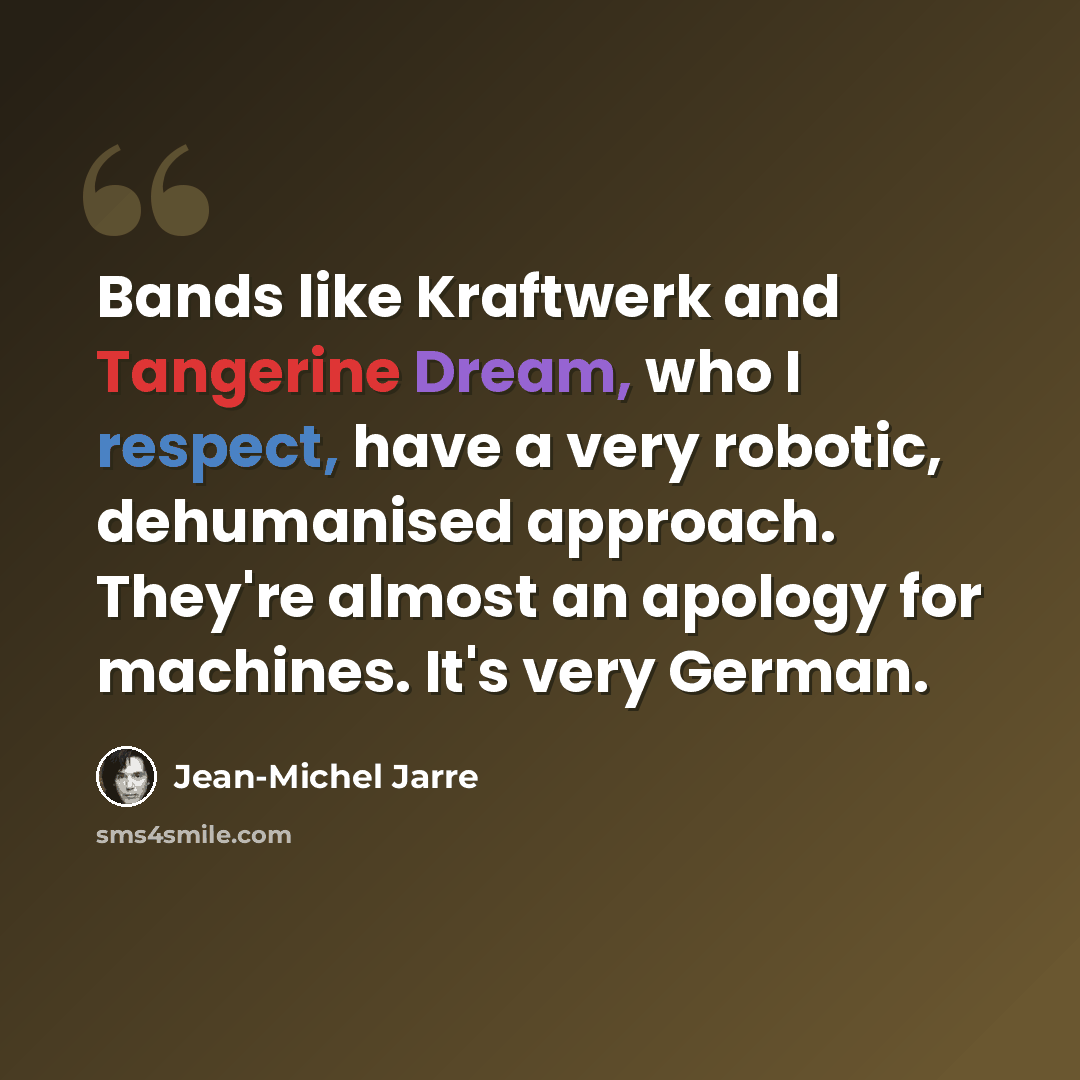 “Bands like Kraftwerk and Tangerine Dream, who I respect, have a very robotic, dehumanised approach. They're almost an apology for machines. It's very German.” quote by Jean-Michel Jarre