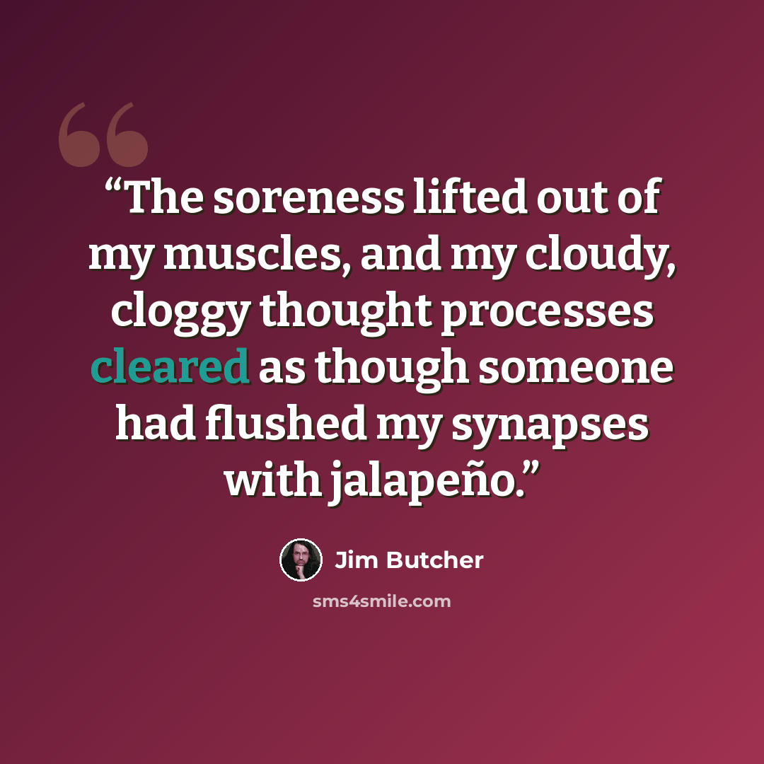 “The soreness lifted out of my muscles, and my cloudy, cloggy thought processes cleared as though someone had flushed my synapses with jalapeño.” quote by Jim Butcher