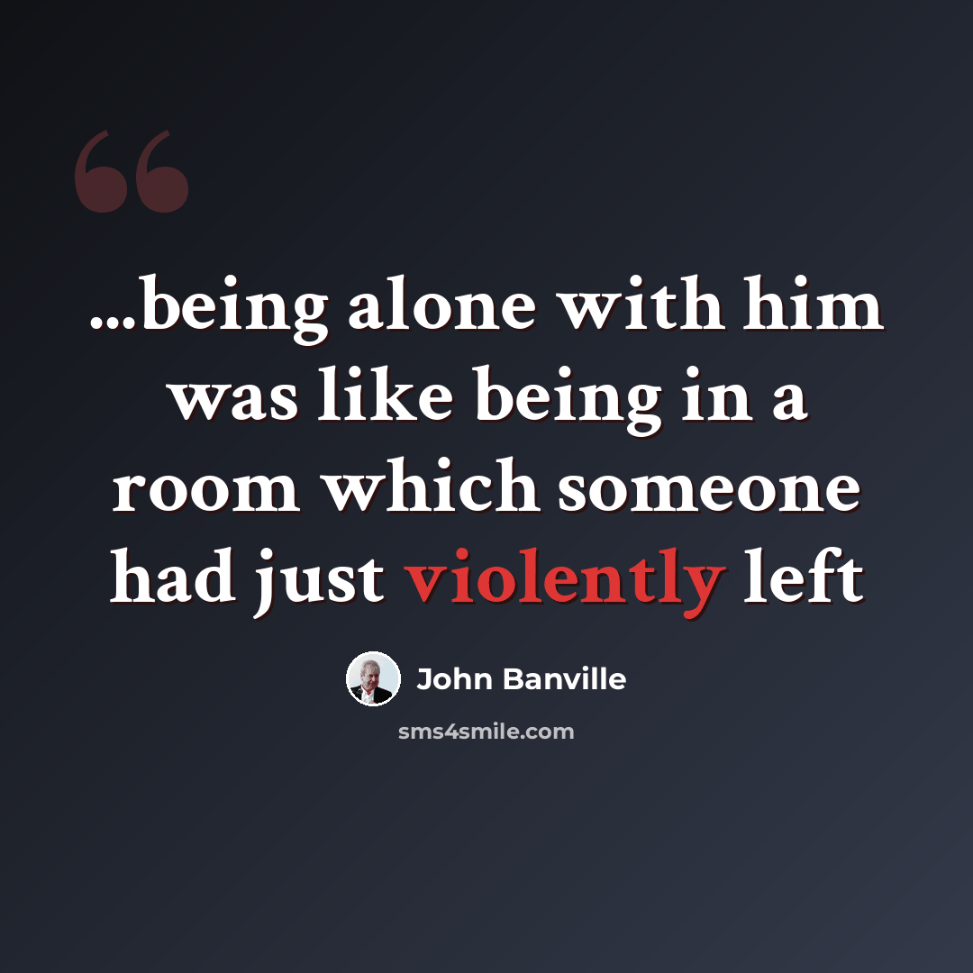 “...being alone with him was like being in a room which someone had just violently left” quote by John Banville