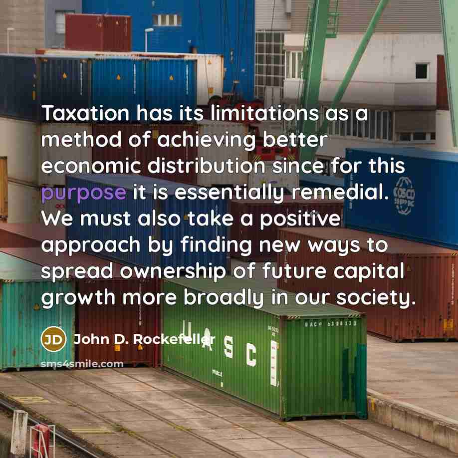 “Taxation has its limitations as a method of achieving better economic distribution since for this purpose it is essentially remedial. We must also take a positive approach by finding new ways to spread ownership of future capital growth more broadly in our society.” quote by John D. Rockefeller