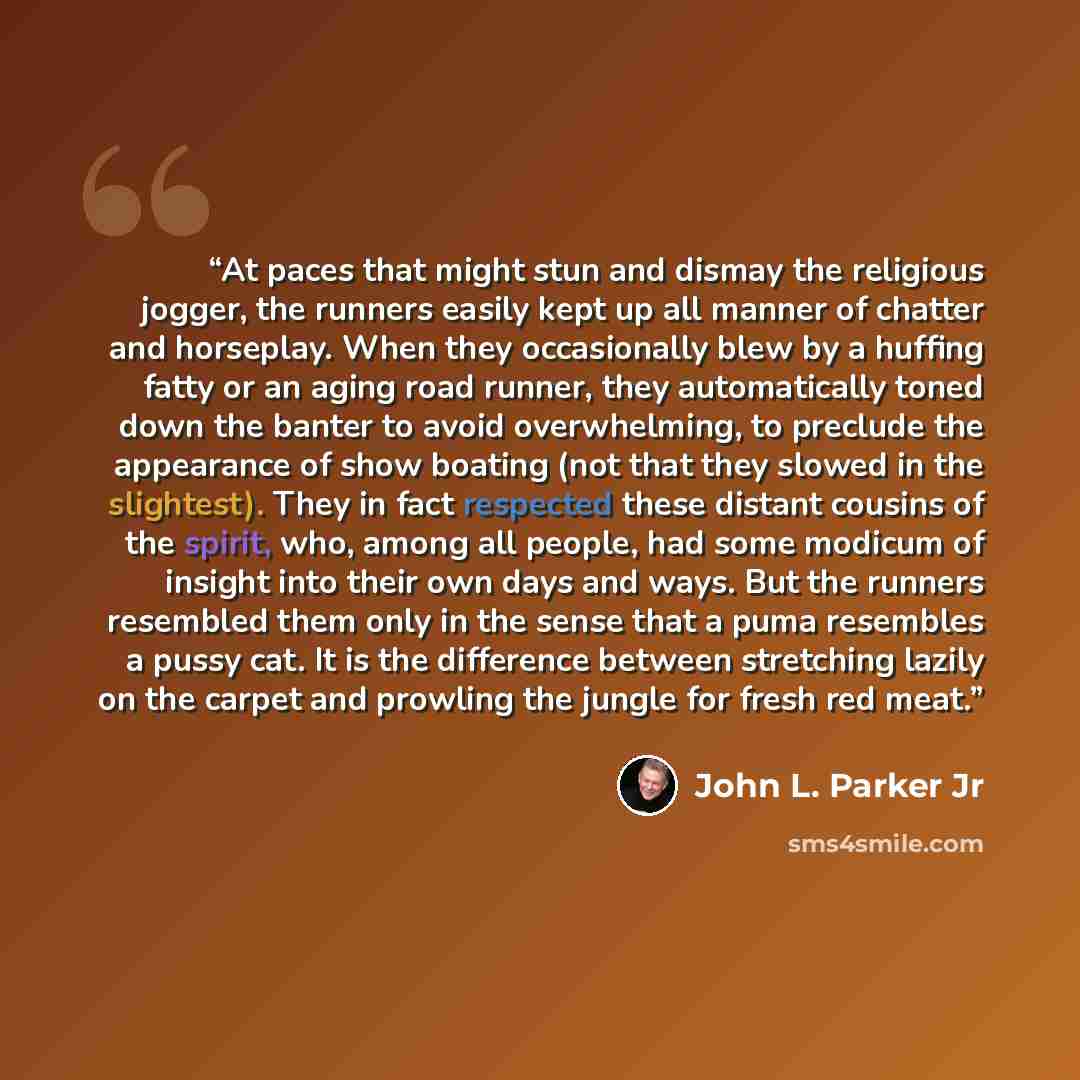 “At paces that might stun and dismay the religious jogger, the runners easily kept up all manner of chatter and horseplay. When they occasionally blew by a huffing fatty or an aging road runner, they automatically toned down the banter to avoid overwhelming, to preclude the appearance of show…” quote by John L. Parker Jr