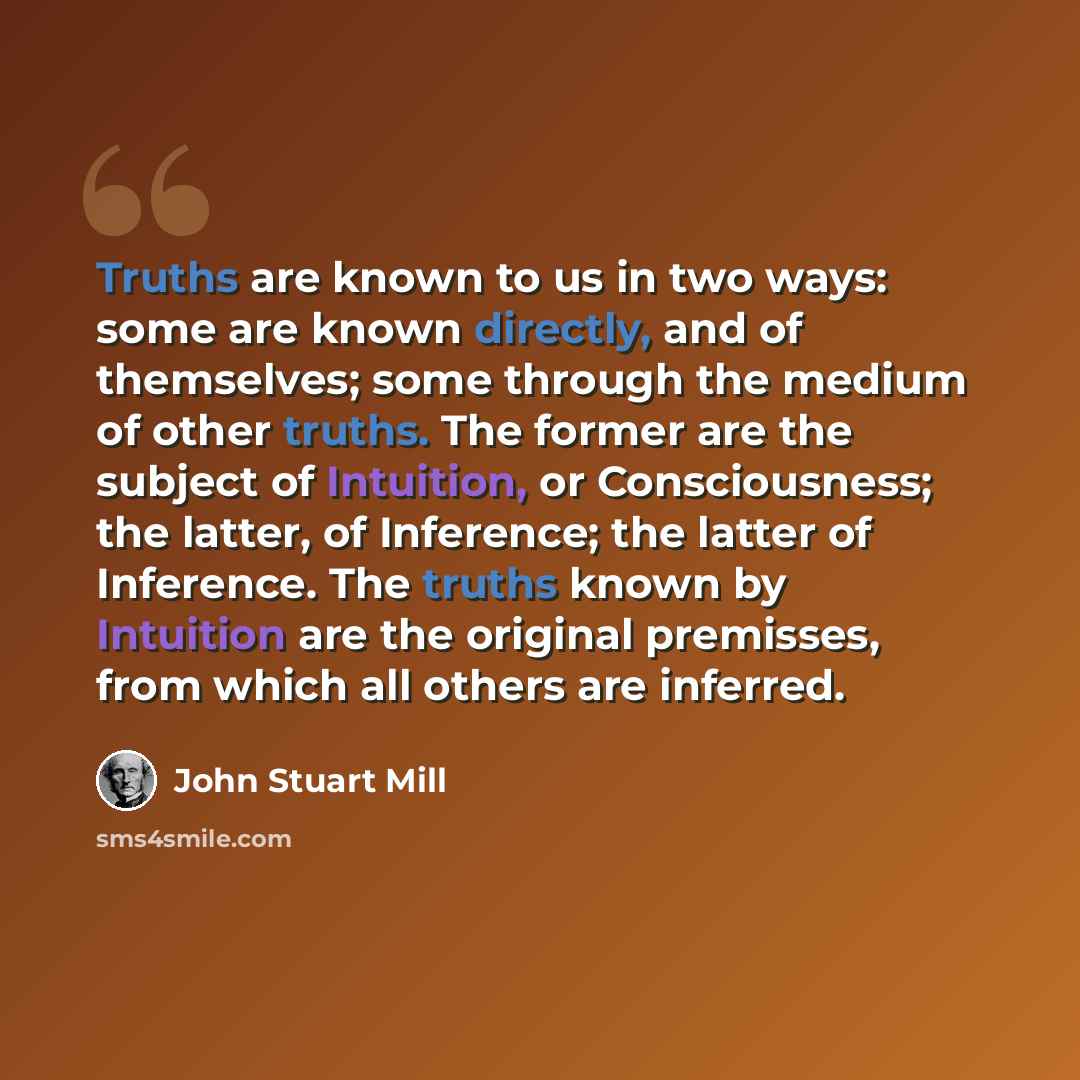 “Truths are known to us in two ways: some are known directly, and of themselves; some through the medium of other truths. The former are the subject of Intuition, or Consciousness; the latter, of Inference; the latter of Inference. The truths known by Intuition are the original premisses, from…” quote by John Stuart Mill