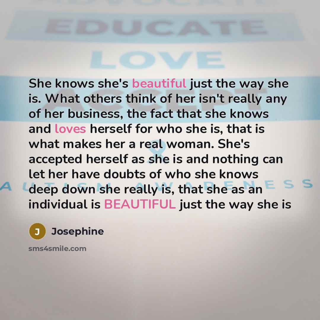 “She knows she's beautiful just the way she is. What others think of her isn't really any of her business, the fact that she knows and loves herself for who she is, that is what makes her a real woman. She's accepted herself as she is and nothing can let her have doubts of who she knows deep down…” quote by Josephine