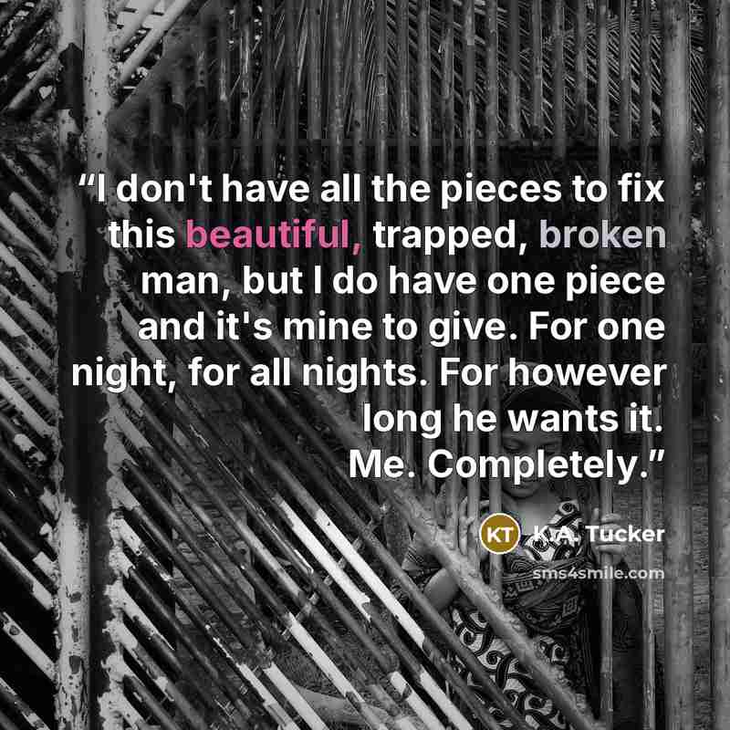 “I don't have all the pieces to fix this beautiful, trapped, broken man, but I do have one piece and it's mine to give. For one night, for all nights. For however long he wants it. Me. Completely.” quote by K.A. Tucker