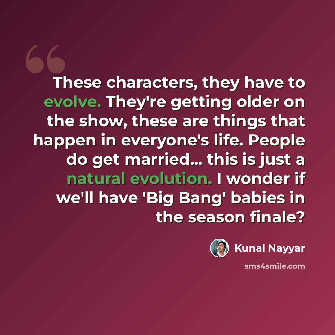 “These characters, they have to evolve. They're getting older on the show, these are things that happen in everyone's life. People do get married... this is just a natural evolution. I wonder if we'll have 'Big Bang' babies in the season finale?” quote by Kunal Nayyar
