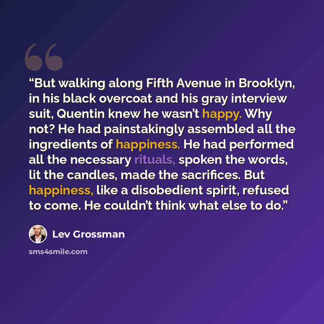“But walking along Fifth Avenue in Brooklyn, in his black overcoat and his gray interview suit, Quentin knew he wasn’t happy. Why not? He had painstakingly assembled all the ingredients of happiness. He had performed all the necessary rituals, spoken the words, lit the candles, made the sacrifices…” quote by Lev Grossman