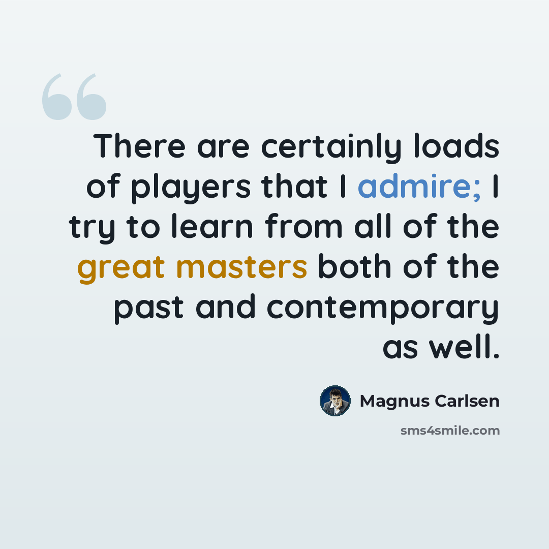 “There are certainly loads of players that I admire; I try to learn from all of the great masters both of the past and contemporary as well.” quote by Magnus Carlsen