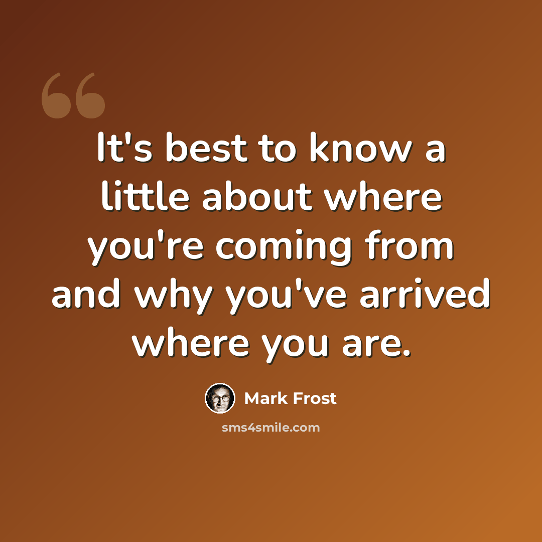 “It's best to know a little about where you're coming from and why you've arrived where you are.” quote by Mark Frost