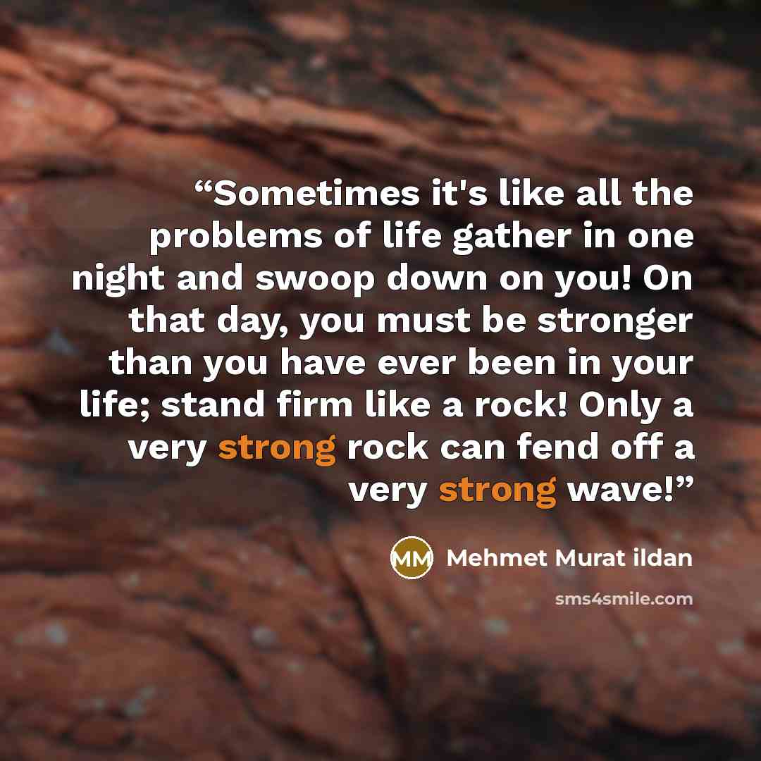 “Sometimes it's like all the problems of life gather in one night and swoop down on you! On that day, you must be stronger than you have ever been in your life; stand firm like a rock! Only a very strong rock can fend off a very strong wave!” quote by Mehmet Murat ildan