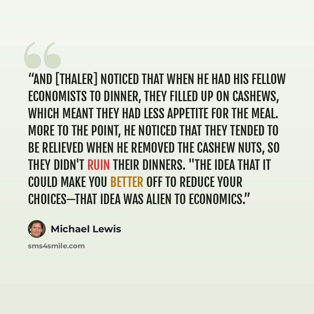 “And [Thaler] noticed that when he had his fellow economists to dinner, they filled up on cashews, which meant they had less appetite for the meal. More to the point, he noticed that they tended to be relieved when he removed the cashew nuts, so they didn't ruin their dinners. "The idea that it…” quote by Michael Lewis