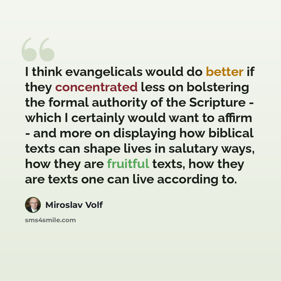 “I think evangelicals would do better if they concentrated less on bolstering the formal authority of the Scripture - which I certainly would want to affirm - and more on displaying how biblical texts can shape lives in salutary ways, how they are fruitful texts, how they are texts one can live…” quote by Miroslav Volf