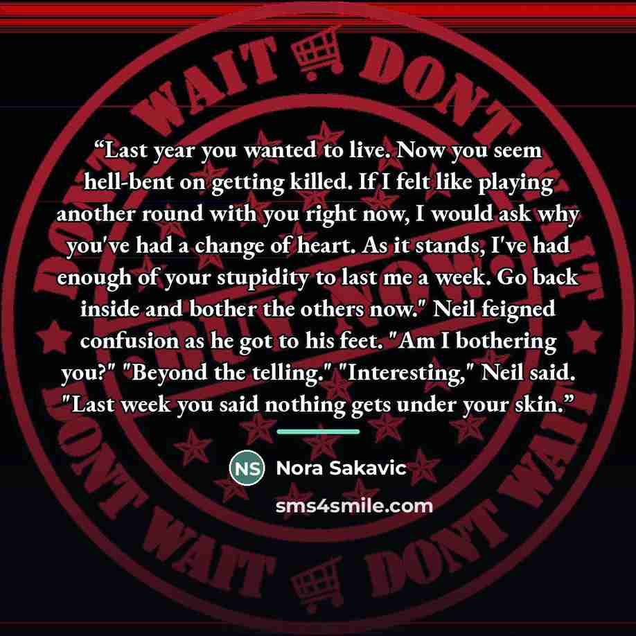 “Last year you wanted to live. Now you seem hell-bent on getting killed. If I felt like playing another round with you right now, I would ask why you've had a change of heart. As it stands, I've had enough of your stupidity to last me a week. Go back inside and bother the others now." Neil feigned…” quote by Nora Sakavic