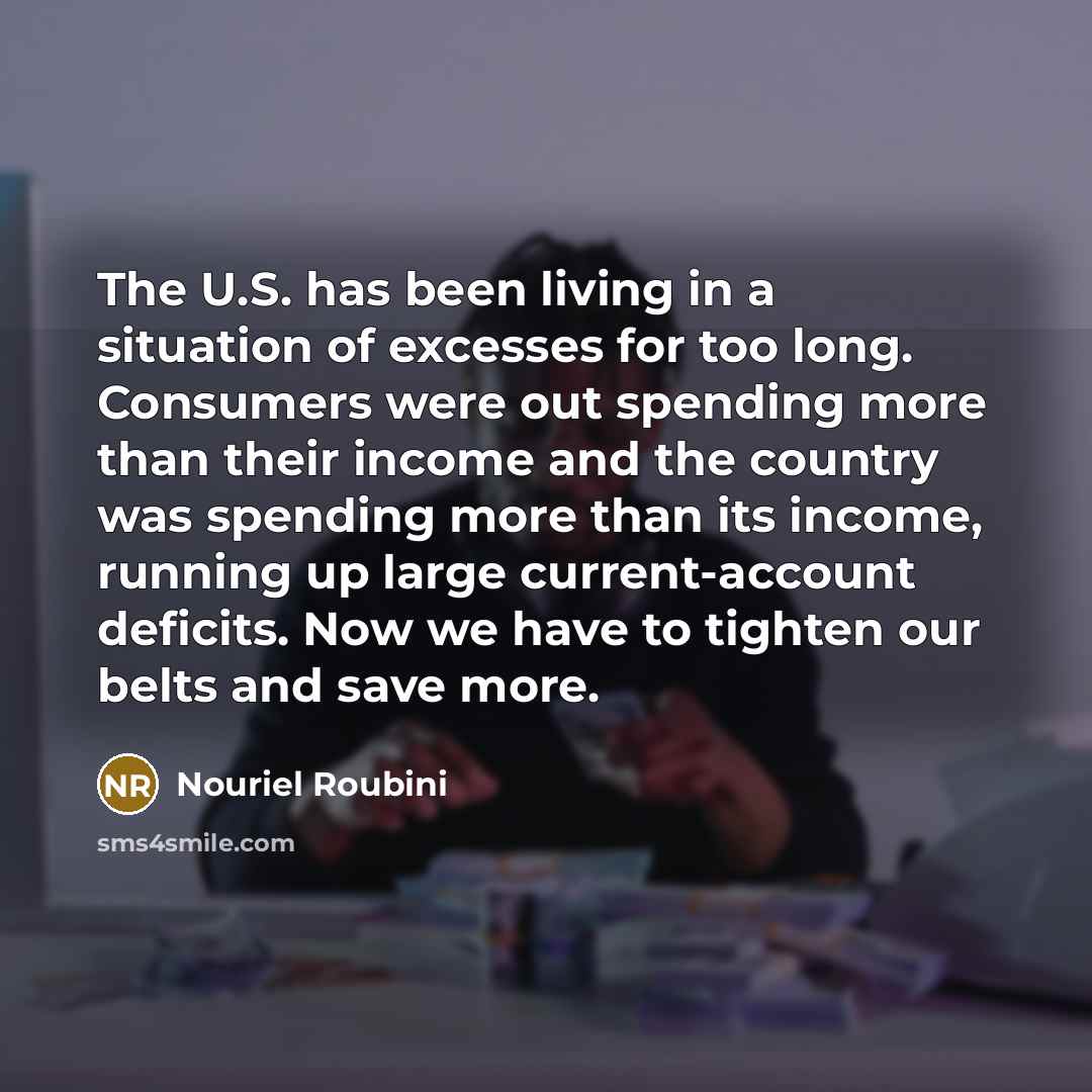 “The U.S. has been living in a situation of excesses for too long. Consumers were out spending more than their income and the country was spending more than its income, running up large current-account deficits. Now we have to tighten our belts and save more.” quote by Nouriel Roubini