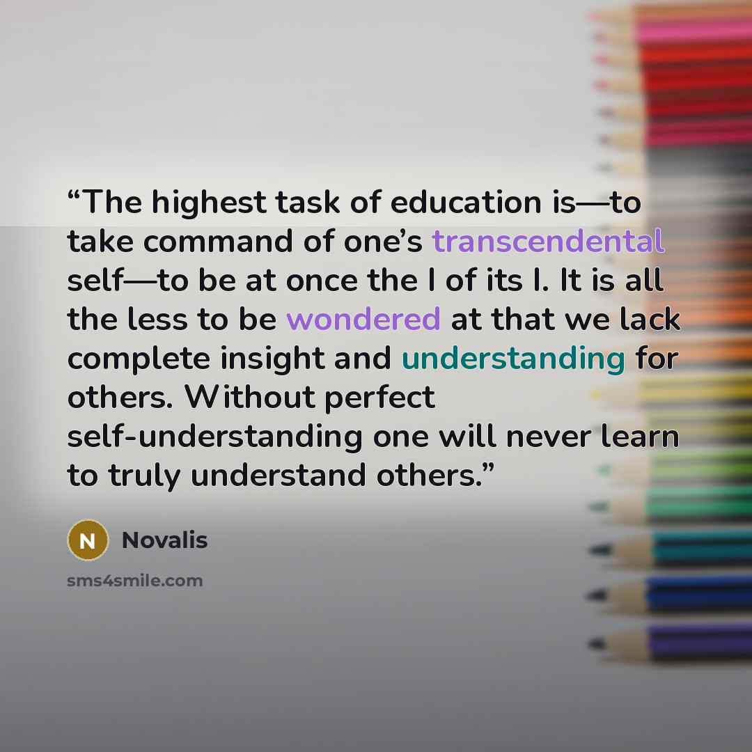 “The highest task of education is—to take command of one’s transcendental self—to be at once the I of its I. It is all the less to be wondered at that we lack complete insight and understanding for others. Without perfect self-understanding one will never learn to truly understand others.” quote by Novalis
