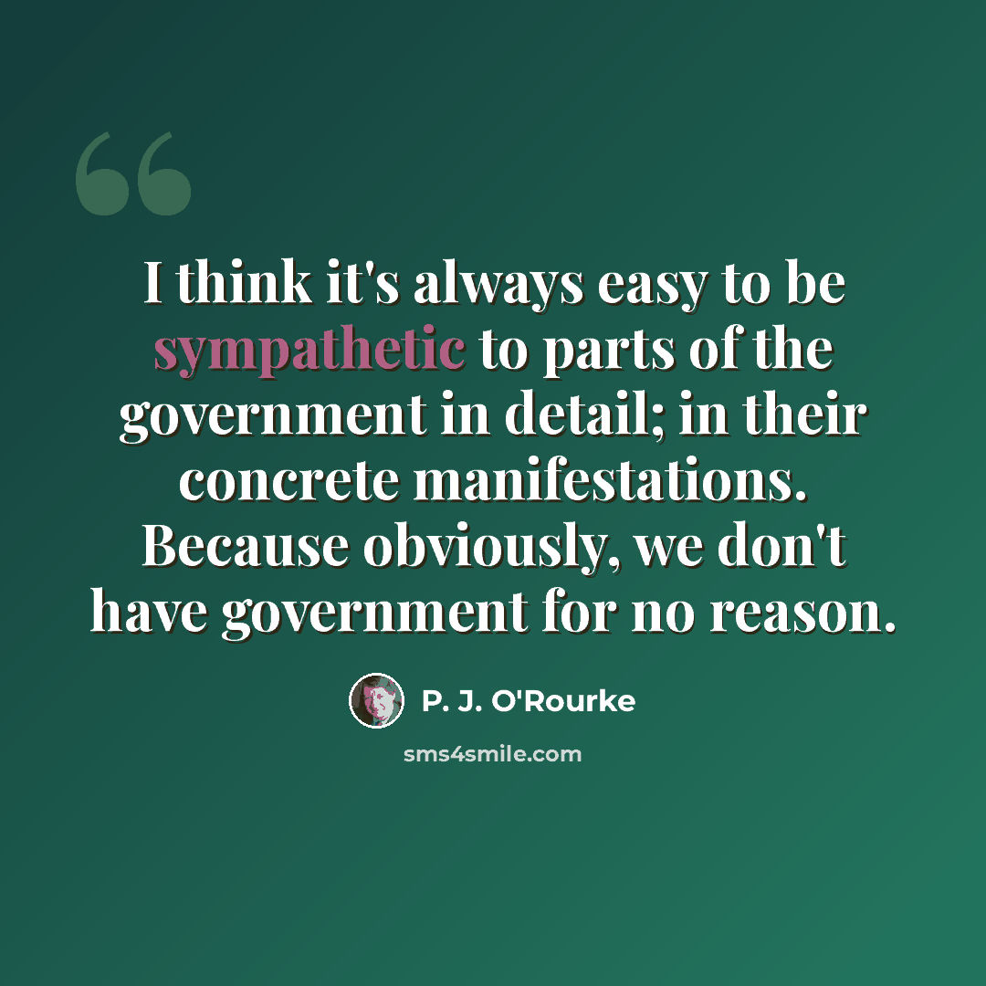“I think it's always easy to be sympathetic to parts of the government in detail; in their concrete manifestations. Because obviously, we don't have government for no reason.” quote by P. J. O'Rourke
