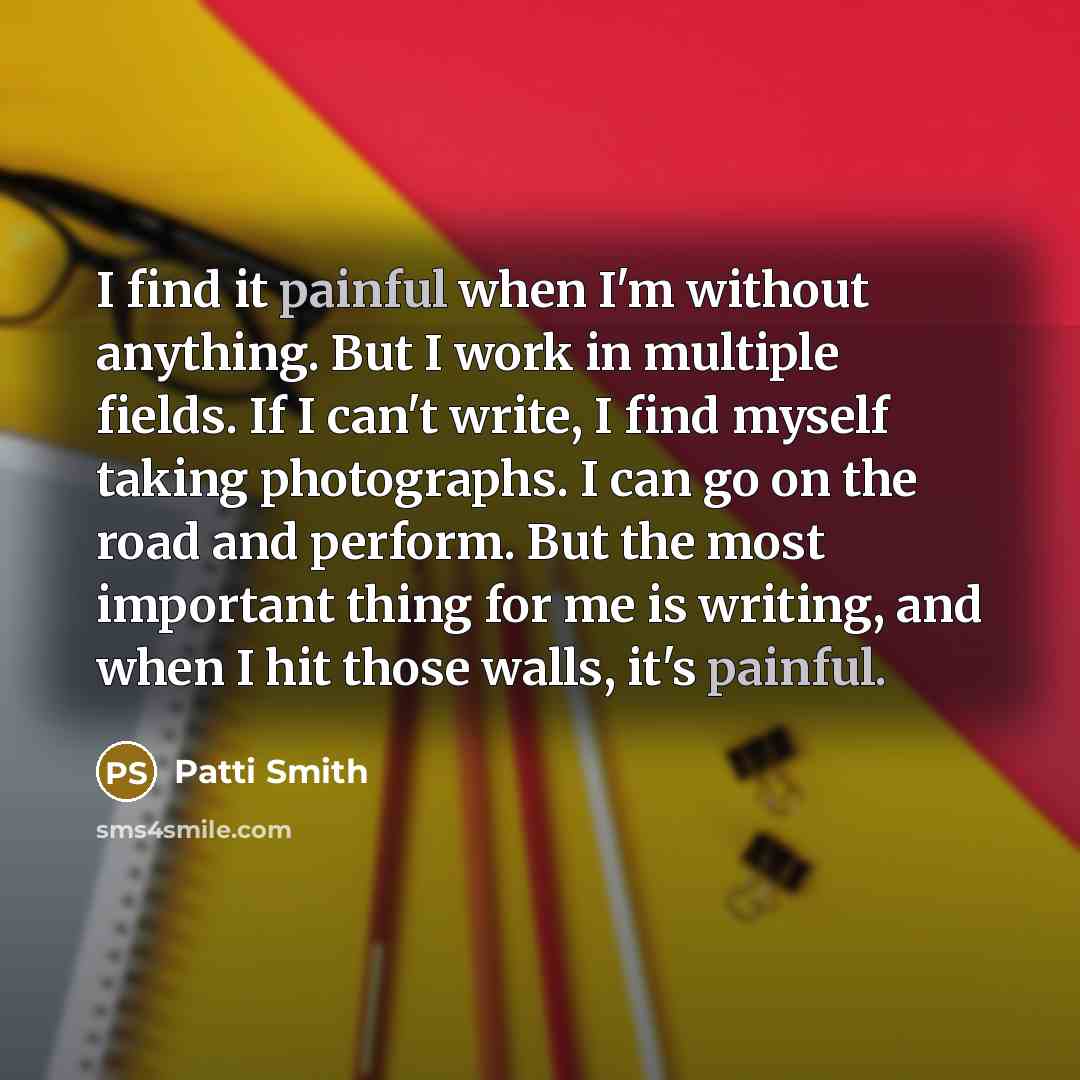 “I find it painful when I'm without anything. But I work in multiple fields. If I can't write, I find myself taking photographs. I can go on the road and perform. But the most important thing for me is writing, and when I hit those walls, it's painful.” quote by Patti Smith