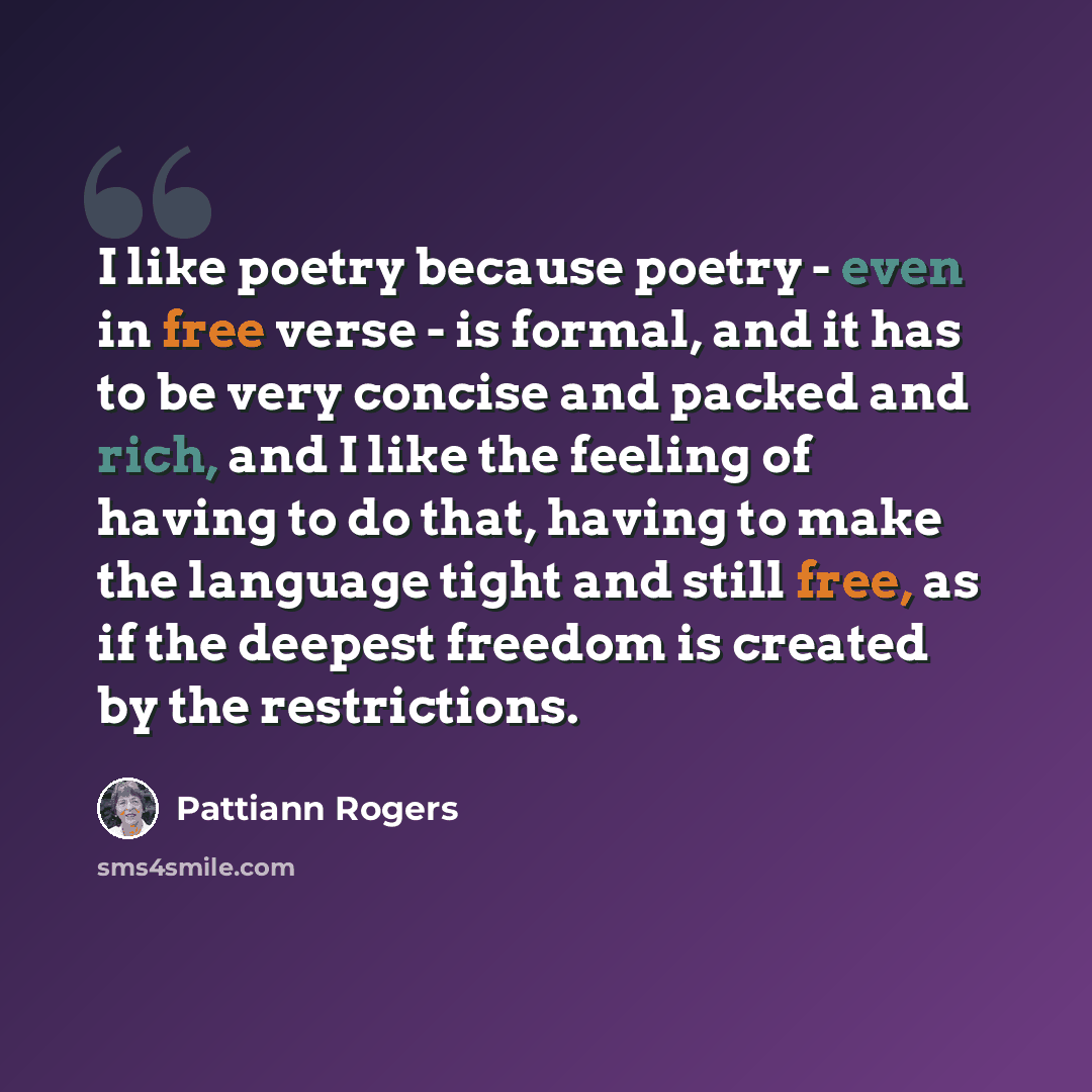 “I like poetry because poetry - even in free verse - is formal, and it has to be very concise and packed and rich, and I like the feeling of having to do that, having to make the language tight and still free, as if the deepest freedom is created by the restrictions.” quote by Pattiann Rogers
