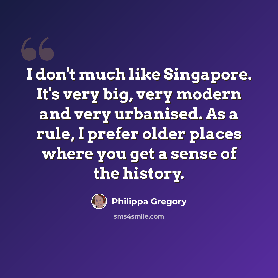 “I don't much like Singapore. It's very big, very modern and very urbanised. As a rule, I prefer older places where you get a sense of the history.” quote by Philippa Gregory