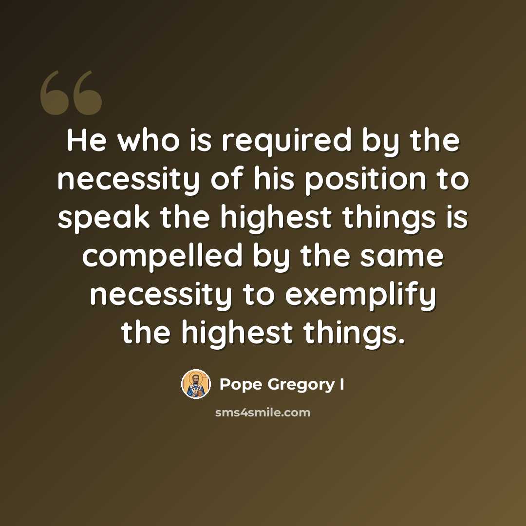 “He who is required by the necessity of his position to speak the highest things is compelled by the same necessity to exemplify the highest things.” quote by Pope Gregory I