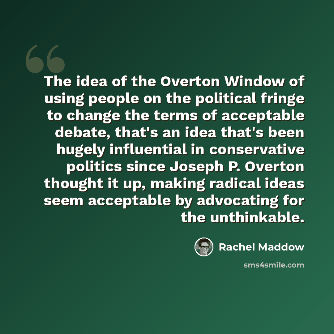 “The idea of the Overton Window of using people on the political fringe to change the terms of acceptable debate, that's an idea that's been hugely influential in conservative politics since Joseph P. Overton thought it up, making radical ideas seem acceptable by advocating for the unthinkable.” quote by Rachel Maddow