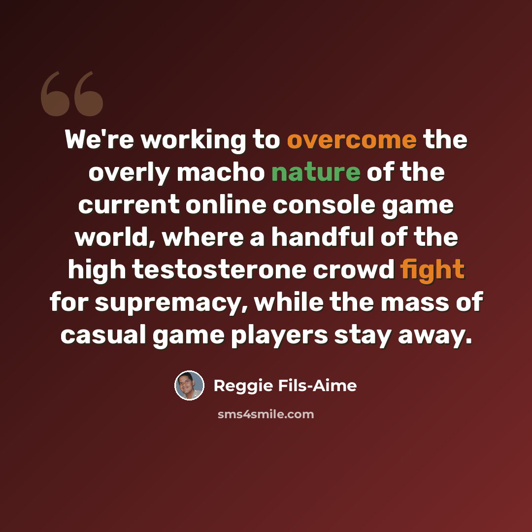 “We're working to overcome the overly macho nature of the current online console game world, where a handful of the high testosterone crowd fight for supremacy, while the mass of casual game players stay away.” quote by Reggie Fils-Aime