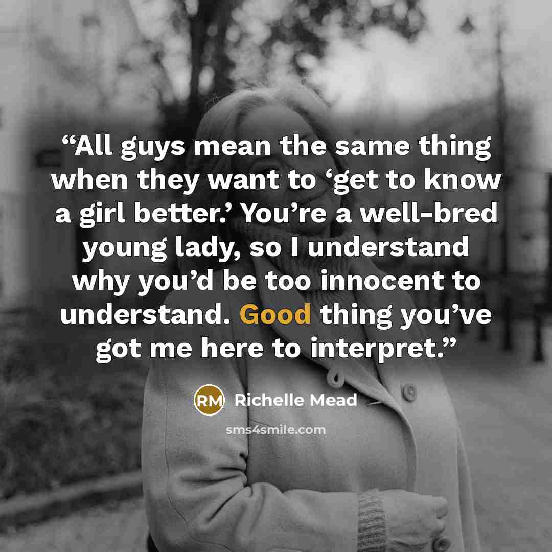 “All guys mean the same thing when they want to ‘get to know a girl better.’ You’re a well-bred young lady, so I understand why you’d be too innocent to understand. Good thing you’ve got me here to interpret.” quote by Richelle Mead