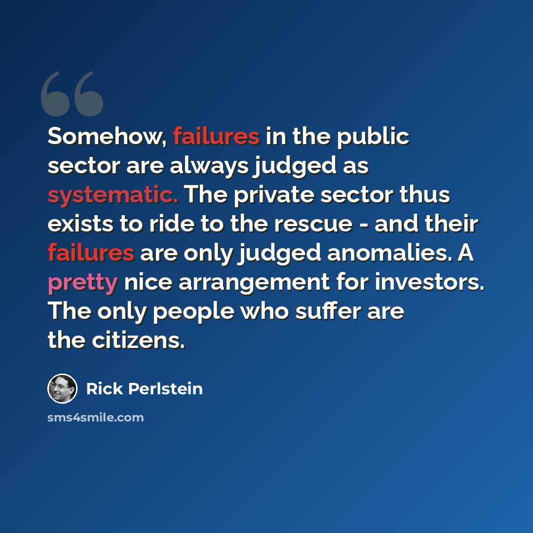“Somehow, failures in the public sector are always judged as systematic. The private sector thus exists to ride to the rescue - and their failures are only judged anomalies. A pretty nice arrangement for investors. The only people who suffer are the citizens.” quote by Rick Perlstein