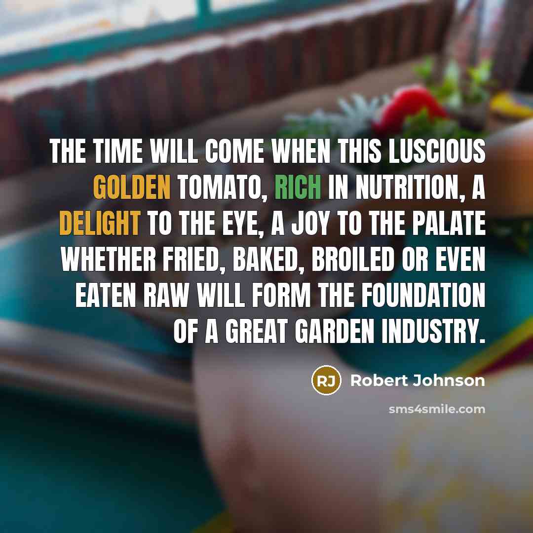 “The time will come when this luscious golden tomato, rich in nutrition, a delight to the eye, a joy to the palate whether fried, baked, broiled or even eaten raw will form the foundation of a great garden industry.” quote by Robert Johnson