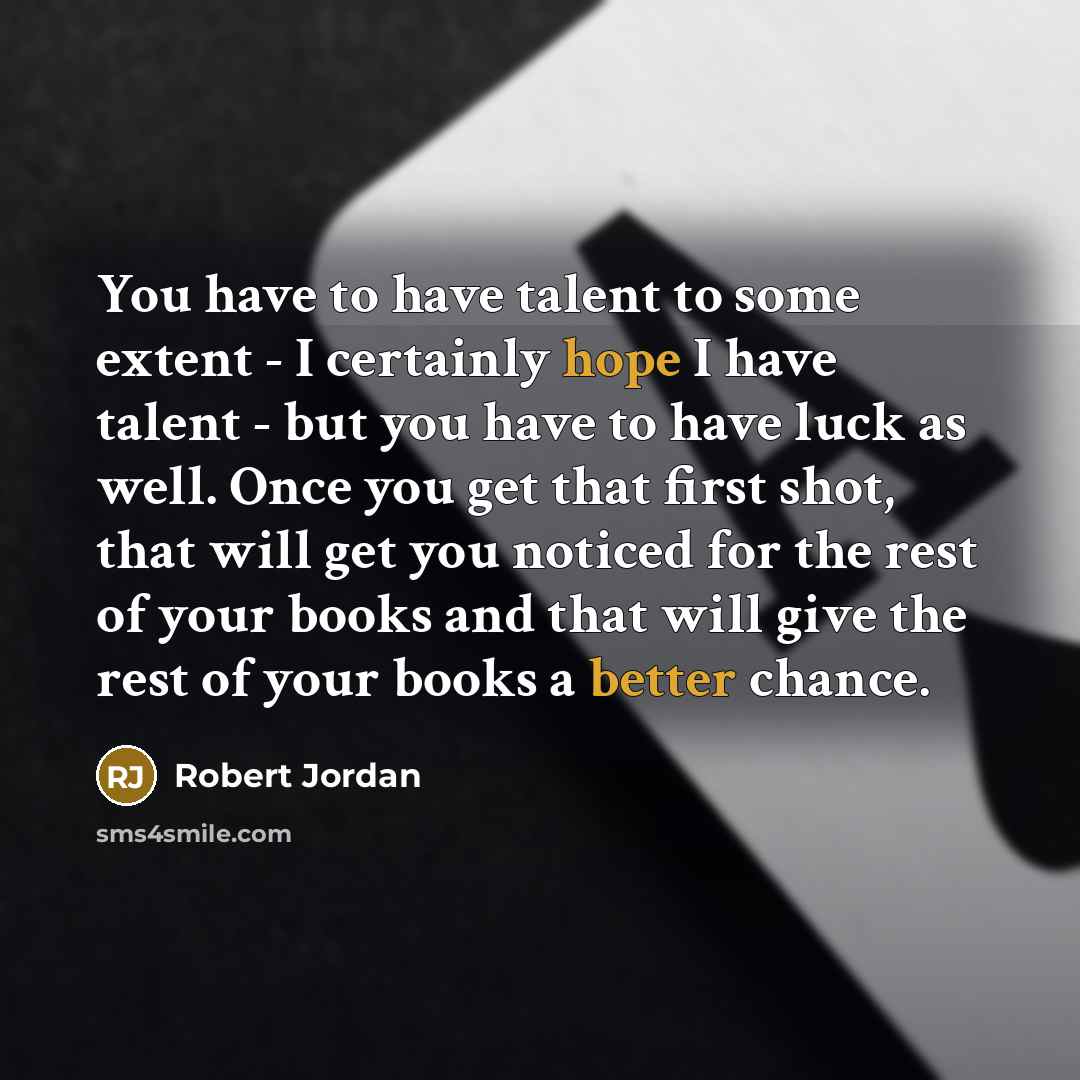 “You have to have talent to some extent - I certainly hope I have talent - but you have to have luck as well. Once you get that first shot, that will get you noticed for the rest of your books and that will give the rest of your books a better chance.” quote by Robert Jordan