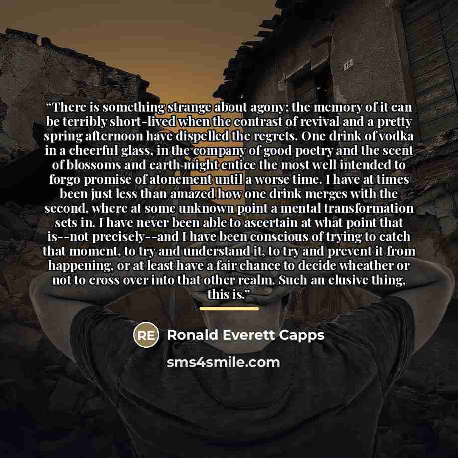 “There is something strange about agony; the memory of it can be terribly short-lived when the contrast of revival and a pretty spring afternoon have dispelled the regrets. One drink of vodka in a cheerful glass, in the company of good poetry and the scent of blossoms and earth might entice the…” quote by Ronald Everett Capps