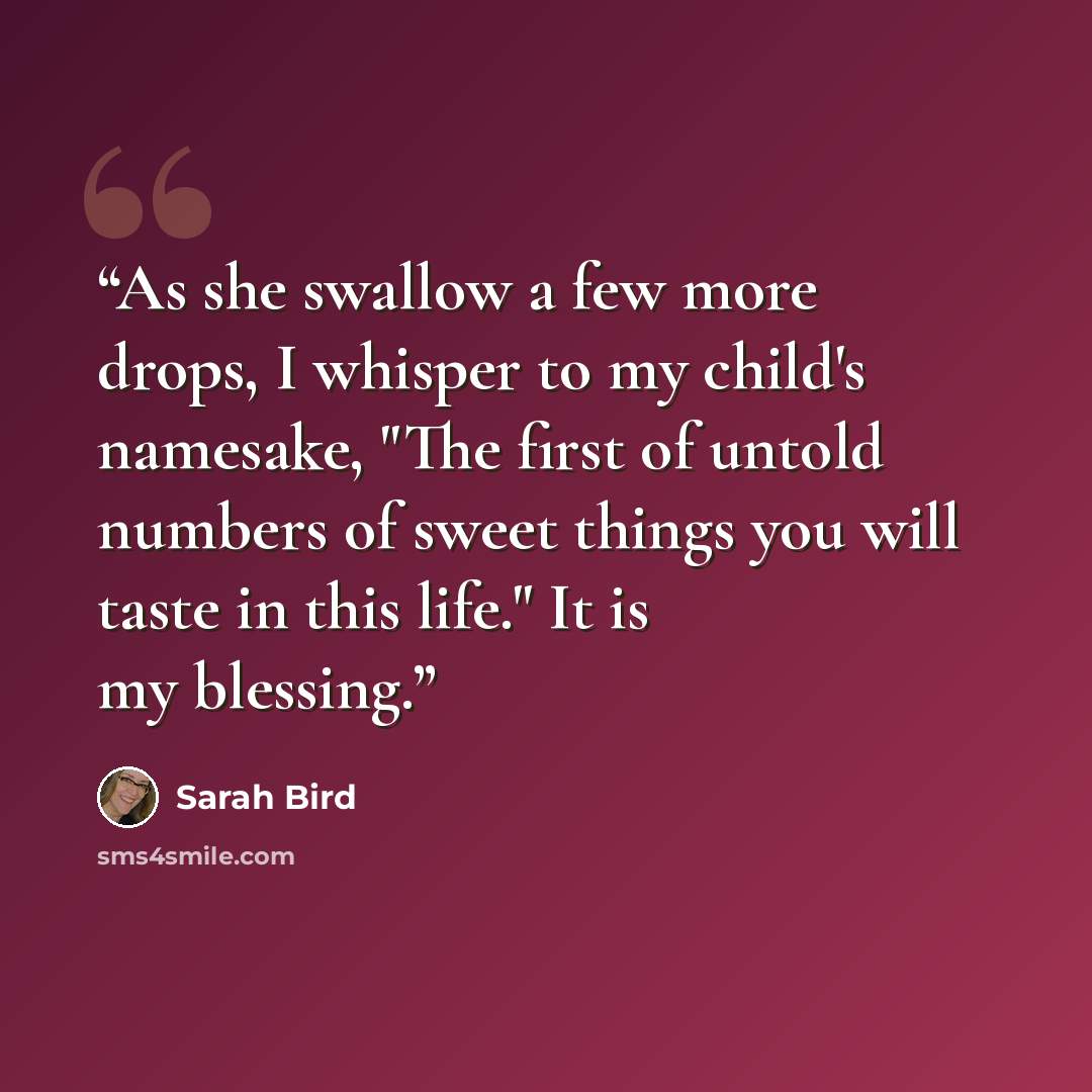 “As she swallow a few more drops, I whisper to my child's namesake, "The first of untold numbers of sweet things you will taste in this life." It is my blessing.” quote by Sarah Bird