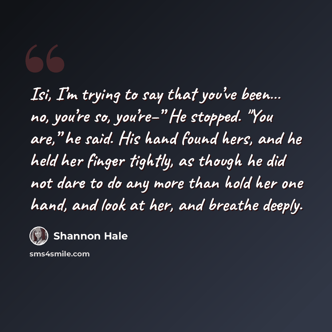 “Isi, I’m trying to say that you’ve been… no, you’re so, you’re–” He stopped. "You are,” he said. His hand found hers, and he held her finger tightly, as though he did not dare to do any more than hold her one hand, and look at her, and breathe deeply.” quote by Shannon Hale