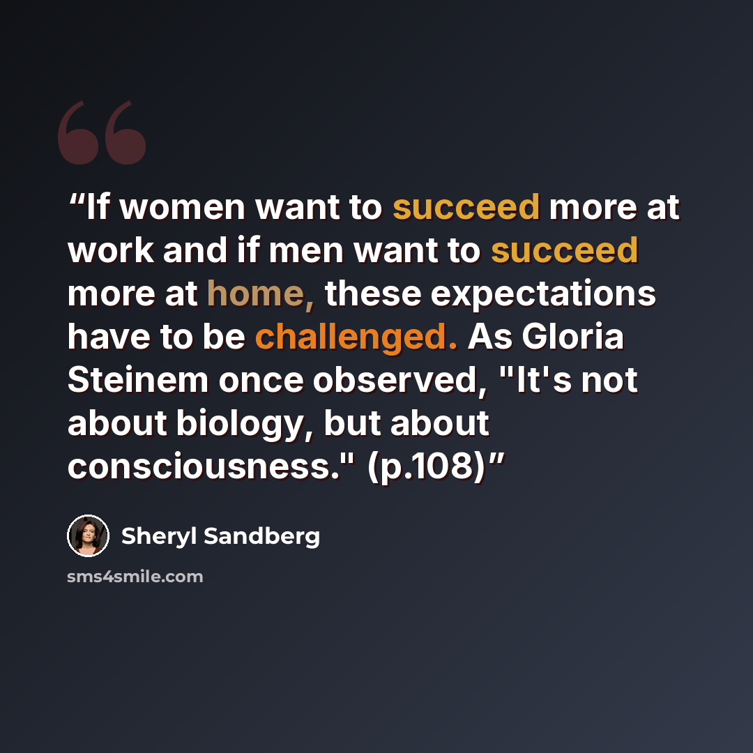 “If women want to succeed more at work and if men want to succeed more at home, these expectations have to be challenged. As Gloria Steinem once observed, "It's not about biology, but about consciousness." (p.108)” quote by Sheryl Sandberg