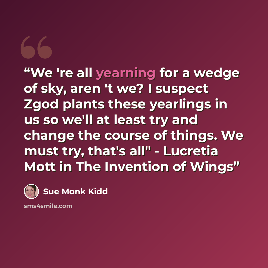 “We 're all yearning for a wedge of sky, aren 't we? I suspect Zgod plants these yearlings in us so we'll at least try and change the course of things. We must try, that's all" - Lucretia Mott in The Invention of Wings” quote by Sue Monk Kidd
