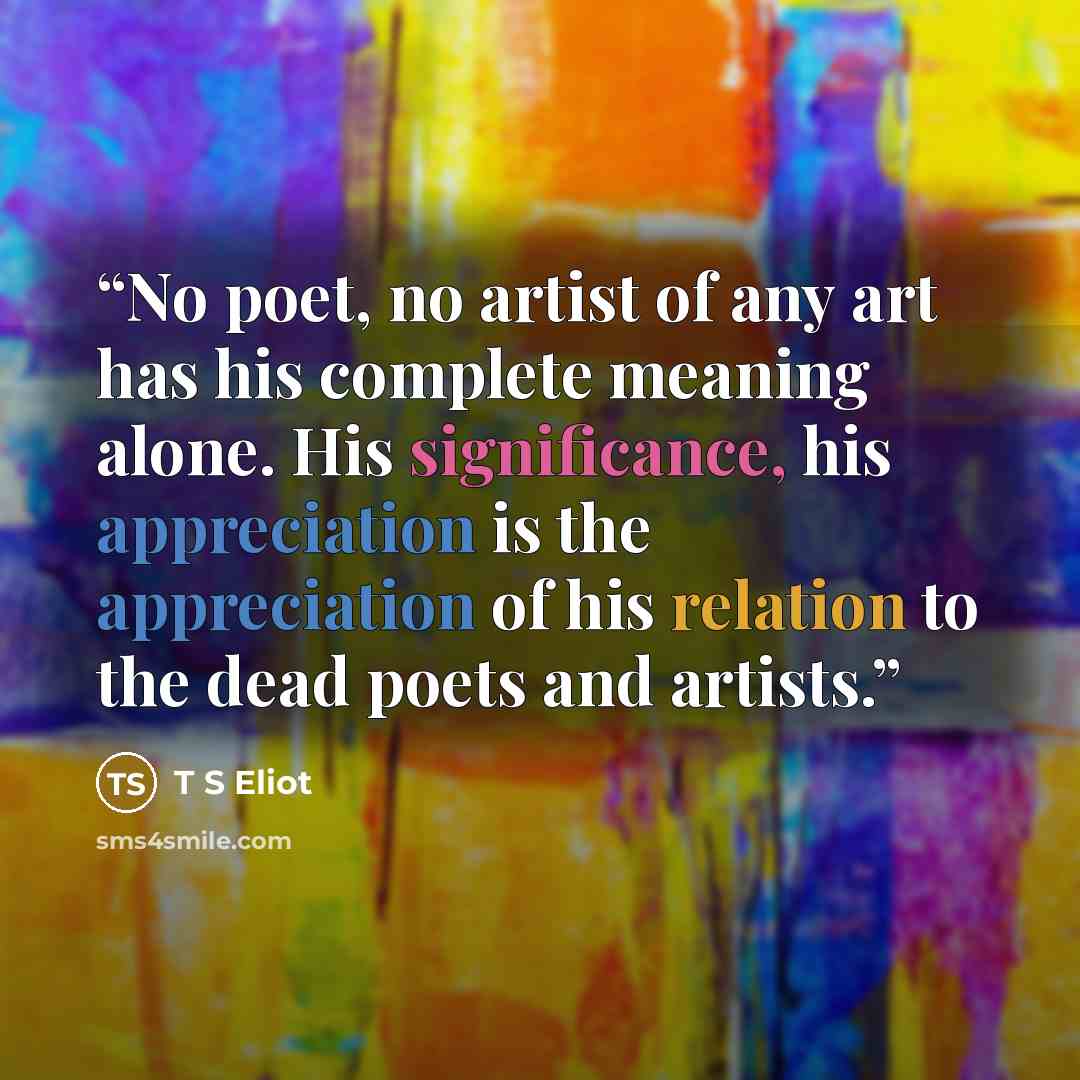 “No poet, no artist of any art has his complete meaning alone. His significance, his appreciation is the appreciation of his relation to the dead poets and artists.” quote by T S Eliot