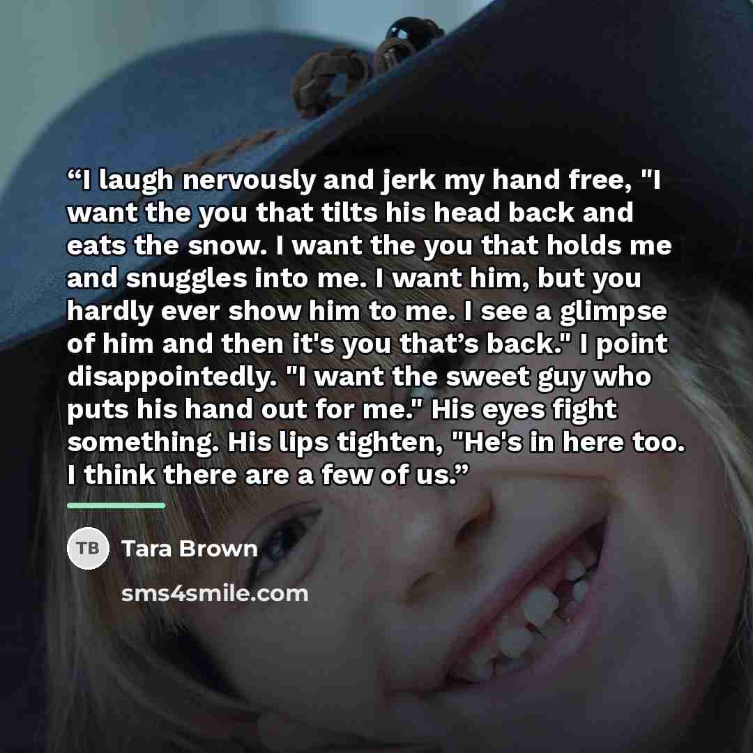 “I laugh nervously and jerk my hand free, "I want the you that tilts his head back and eats the snow. I want the you that holds me and snuggles into me. I want him, but you hardly ever show him to me. I see a glimpse of him and then it's you that’s back." I point disappointedly. "I want the sweet…” quote by Tara Brown