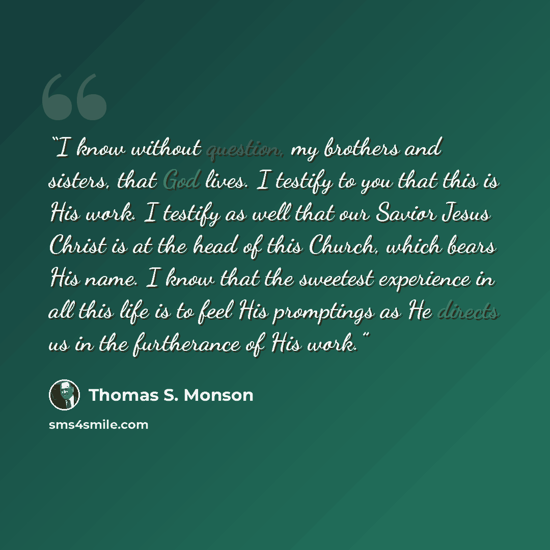 “I know without question, my brothers and sisters, that God lives. I testify to you that this is His work. I testify as well that our Savior Jesus Christ is at the head of this Church, which bears His name. I know that the sweetest experience in all this life is to feel His promptings as He directs…” quote by Thomas S. Monson