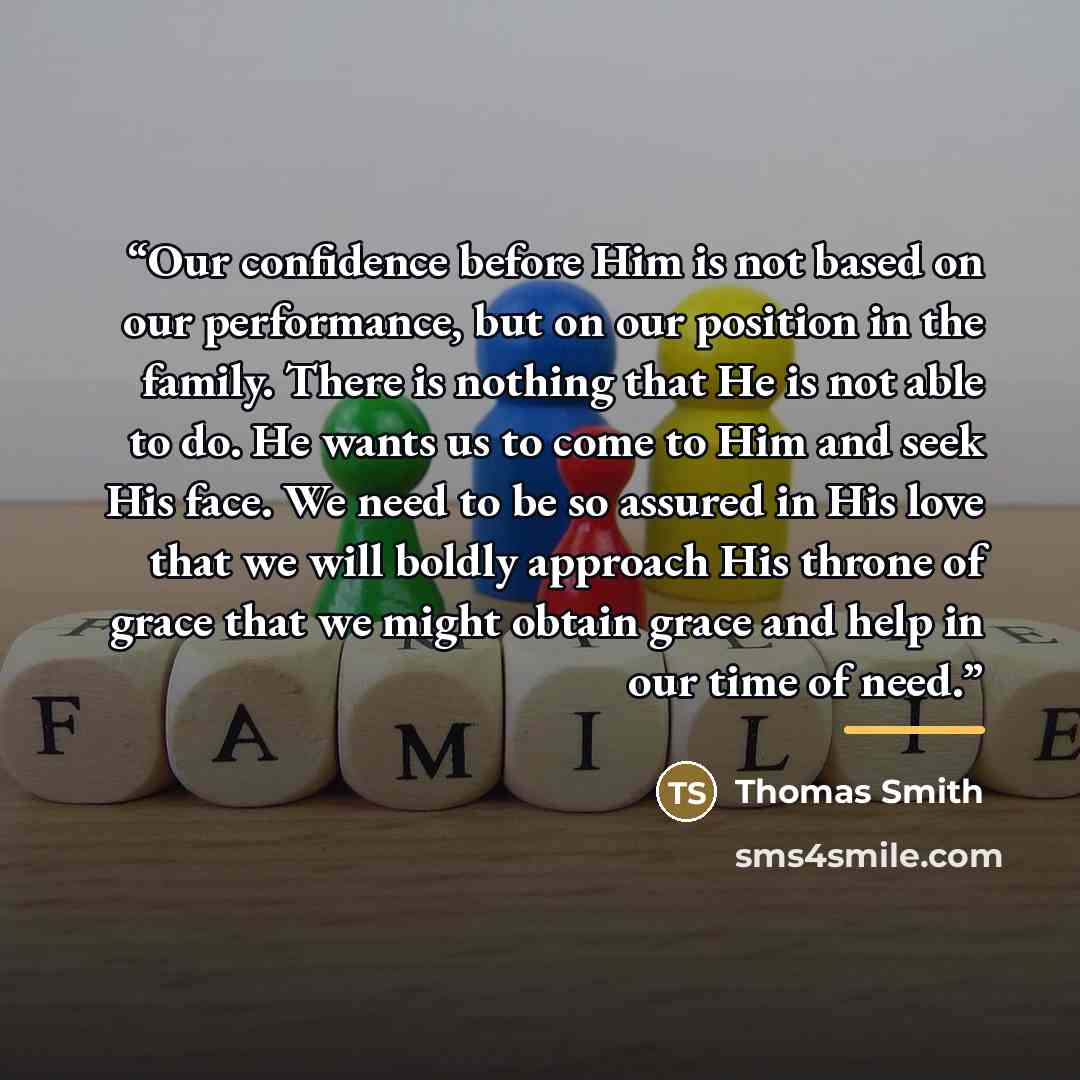 “Our confidence before Him is not based on our performance, but on our position in the family. There is nothing that He is not able to do. He wants us to come to Him and seek His face. We need to be so assured in His love that we will boldly approach His throne of grace that we might obtain grace…” quote by Thomas Smith