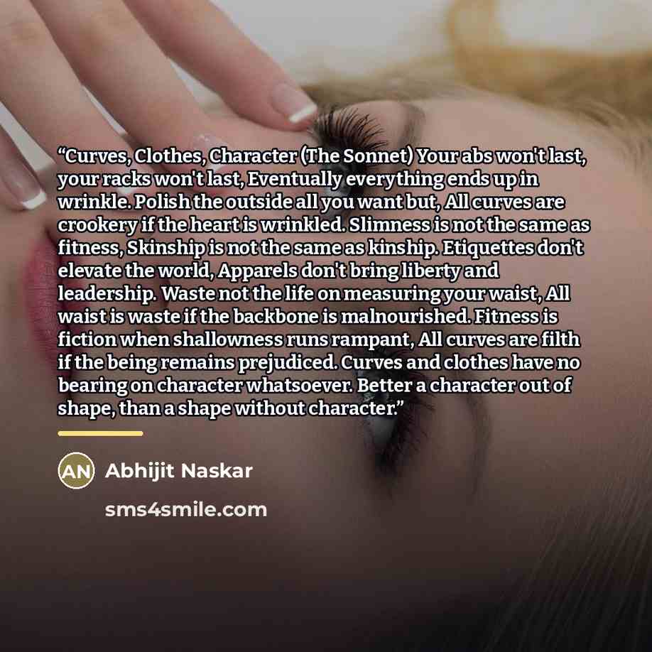 “Curves, Clothes, Character (The Sonnet) Your abs won't last, your racks won't last, Eventually everything ends up in wrinkle. Polish the outside all you want but, All curves are crookery if the heart is wrinkled. Slimness is not the same as fitness, Skinship is not the same as kinship. Etiquettes…” quote by Abhijit Naskar