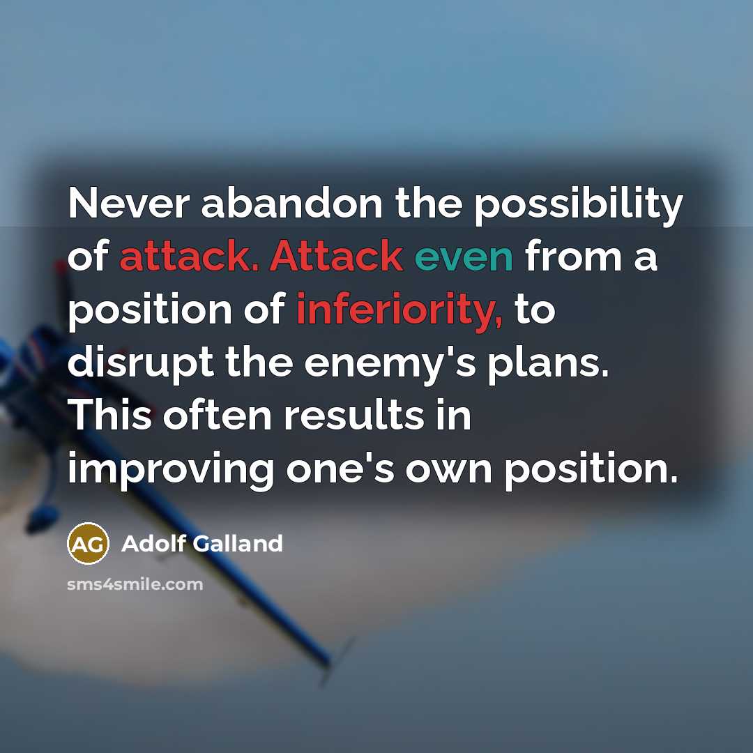 “Never abandon the possibility of attack. Attack even from a position of inferiority, to disrupt the enemy's plans. This often results in improving one's own position.” quote by Adolf Galland